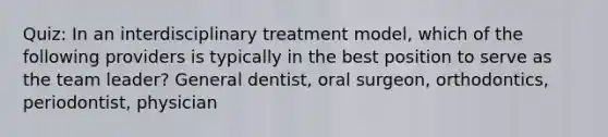 Quiz: In an interdisciplinary treatment model, which of the following providers is typically in the best position to serve as the team leader? General dentist, oral surgeon, orthodontics, periodontist, physician