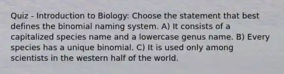 Quiz - Introduction to Biology: Choose the statement that best defines the binomial naming system. A) It consists of a capitalized species name and a lowercase genus name. B) Every species has a unique binomial. C) It is used only among scientists in the western half of the world.