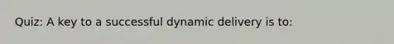 Quiz: A key to a successful dynamic delivery is to: