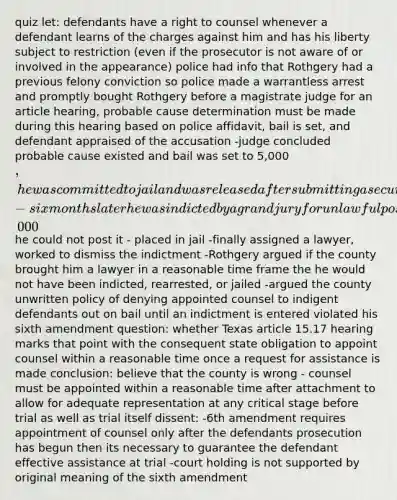 quiz let: defendants have a right to counsel whenever a defendant learns of the charges against him and has his liberty subject to restriction (even if the prosecutor is not aware of or involved in the appearance) police had info that Rothgery had a previous felony conviction so police made a warrantless arrest and promptly bought Rothgery before a magistrate judge for an article hearing, probable cause determination must be made during this hearing based on police affidavit, bail is set, and defendant appraised of the accusation -judge concluded probable cause existed and bail was set to 5,000, he was committed to jail and was released after submitting a security bond but he had no money for a lawyer and made several requests for appointed counsel -six months later he was indicted by a grand jury for unlawful possession of a firearm by a felon and bail was increased to 15,000 he could not post it - placed in jail -finally assigned a lawyer, worked to dismiss the indictment -Rothgery argued if the county brought him a lawyer in a reasonable time frame the he would not have been indicted, rearrested, or jailed -argued the county unwritten policy of denying appointed counsel to indigent defendants out on bail until an indictment is entered violated his sixth amendment question: whether Texas article 15.17 hearing marks that point with the consequent state obligation to appoint counsel within a reasonable time once a request for assistance is made conclusion: believe that the county is wrong - counsel must be appointed within a reasonable time after attachment to allow for adequate representation at any critical stage before trial as well as trial itself dissent: -6th amendment requires appointment of counsel only after the defendants prosecution has begun then its necessary to guarantee the defendant effective assistance at trial -court holding is not supported by original meaning of the sixth amendment