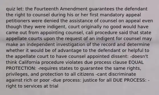 quiz let: the Fourteenth Amendment guarantees the defendant the right to counsel during his or her first mandatory appeal petitioners were denied the assistance of counsel on appeal even though they were indigent, court originally no good would have came out from appointing counsel, cali procedure said that state appellate courts upon the request of an indigent for counsel may make an independent investigation of the record and determine whether it would be of advantage to the defendant or helpful to the appellate court to have counsel appointed dissent: -doesn't think California procedure violates due process clause EQUAL PROTECTION: -requires states to guarantee the same rights, privileges, and protection to all citizens -cant discriminate against rich or poor -due process: justice for all DUE PROCESS: -right to services at trial