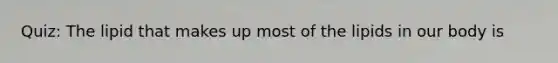 Quiz: The lipid that makes up most of the lipids in our body is