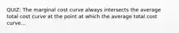 QUIZ: The marginal cost curve always intersects the average total cost curve at the point at which the average total cost curve...