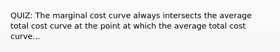 QUIZ: The marginal cost curve always intersects the average total cost curve at the point at which the average total cost curve...