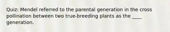 Quiz: Mendel referred to the parental generation in the cross pollination between two true-breeding plants as the ____ generation.