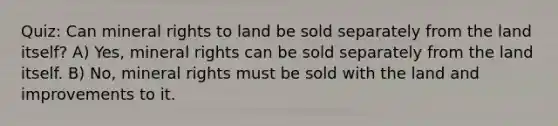 Quiz: Can mineral rights to land be sold separately from the land itself? A) Yes, mineral rights can be sold separately from the land itself. B) No, mineral rights must be sold with the land and improvements to it.