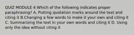 QUIZ MODULE 4 Which of the following indicates proper paraphrasing? A. Putting quotation marks around the text and citing it B.Changing a few words to make it your own and citing it C. Summarizing the text in your own words and citing it D. Using only the idea without citing it