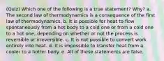 (Quiz) Which one of the following is a true statement? Why? a. The second law of thermodynamics is a consequence of the first law of thermodynamics. b. It is possible for heat to flow spontaneously from a hot body to a cold one or from a cold one to a hot one, depending on whether or not the process is reversible or irreversible. c. It is not possible to convert work entirely into heat. d. It is impossible to transfer heat from a cooler to a hotter body. e. All of these statements are false.