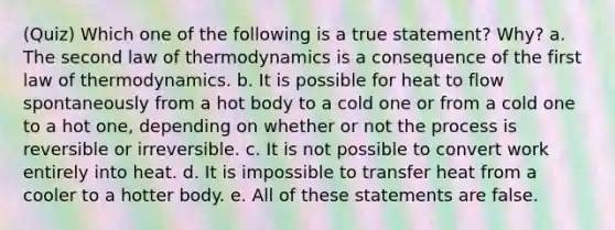 (Quiz) Which one of the following is a true statement? Why? a. The second law of thermodynamics is a consequence of the first law of thermodynamics. b. It is possible for heat to flow spontaneously from a hot body to a cold one or from a cold one to a hot one, depending on whether or not the process is reversible or irreversible. c. It is not possible to convert work entirely into heat. d. It is impossible to transfer heat from a cooler to a hotter body. e. All of these statements are false.