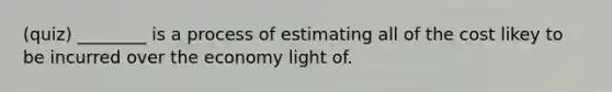 (quiz) ________ is a process of estimating all of the cost likey to be incurred over the economy light of.