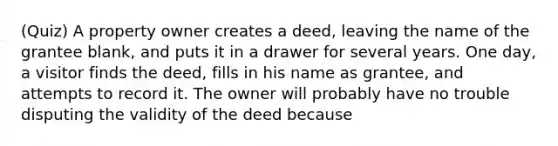 (Quiz) A property owner creates a deed, leaving the name of the grantee blank, and puts it in a drawer for several years. One day, a visitor finds the deed, fills in his name as grantee, and attempts to record it. The owner will probably have no trouble disputing the validity of the deed because