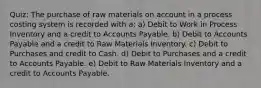 Quiz: The purchase of raw materials on account in a process costing system is recorded with a: a) Debit to Work in Process Inventory and a credit to Accounts Payable. b) Debit to Accounts Payable and a credit to Raw Materials Inventory. c) Debit to Purchases and credit to Cash. d) Debit to Purchases and a credit to Accounts Payable. e) Debit to Raw Materials Inventory and a credit to Accounts Payable.