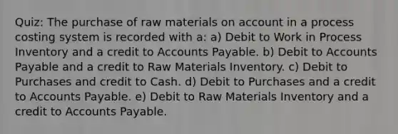 Quiz: The purchase of raw materials on account in a process costing system is recorded with a: a) Debit to Work in Process Inventory and a credit to Accounts Payable. b) Debit to Accounts Payable and a credit to Raw Materials Inventory. c) Debit to Purchases and credit to Cash. d) Debit to Purchases and a credit to Accounts Payable. e) Debit to Raw Materials Inventory and a credit to Accounts Payable.