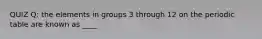 QUIZ Q: the elements in groups 3 through 12 on the periodic table are known as ____