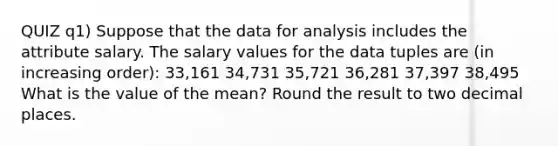 QUIZ q1) Suppose that the data for analysis includes the attribute salary. The salary values for the data tuples are (in increasing order): 33,161 34,731 35,721 36,281 37,397 38,495 What is the value of the mean? Round the result to two decimal places.