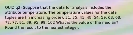 QUIZ q2) Suppose that the data for analysis includes the attribute temperature. The temperature values for the data tuples are (in increasing order): 31, 35, 41, 48, 54, 59, 63, 68, 72, 77, 81, 89, 95, 99, 102 What is the value of the median? Round the result to the nearest integer.