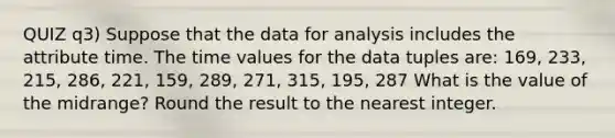 QUIZ q3) Suppose that the data for analysis includes the attribute time. The time values for the data tuples are: 169, 233, 215, 286, 221, 159, 289, 271, 315, 195, 287 What is the value of the midrange? Round the result to the nearest integer.