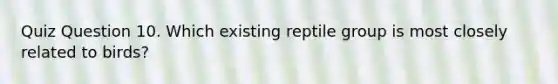 Quiz Question 10. Which existing reptile group is most closely related to birds?