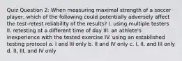 Quiz Question 2: When measuring maximal strength of a soccer player, which of the following could potentially adversely affect the test-retest reliability of the results? I. using multiple testers II. retesting at a different time of day III. an athlete's inexperience with the tested exercise IV. using an established testing protocol a. I and III only b. II and IV only c. I, II, and III only d. II, III, and IV only