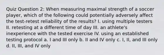 Quiz Question 2: When measuring maximal strength of a soccer player, which of the following could potentially adversely affect the test-retest reliability of the results? I. using multiple testers II. retesting at a different time of day III. an athlete's inexperience with the tested exercise IV. using an established testing protocol a. I and III only b. II and IV only c. I, II, and III only d. II, III, and IV only