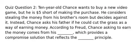 Quiz Question 2: Ten-year-old Chance wants to buy a new video game, but he is 5 short of making the purchase. He considers stealing the money from his brother's room but decides against it. Instead, Chance asks his father if he could cut the grass as a way of earning money. According to Freud, Chance asking to earn the money comes from his ________, which provides a compromise solution that reflects the ________ principle.