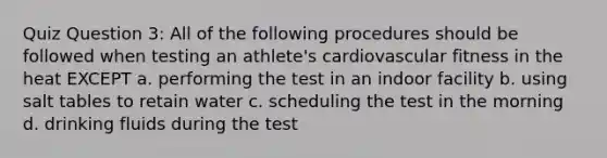 Quiz Question 3: All of the following procedures should be followed when testing an athlete's cardiovascular fitness in the heat EXCEPT a. performing the test in an indoor facility b. using salt tables to retain water c. scheduling the test in the morning d. drinking fluids during the test