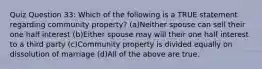 Quiz Question 33: Which of the following is a TRUE statement regarding community property? (a)Neither spouse can sell their one half interest (b)Either spouse may will their one half interest to a third party (c)Community property is divided equally on dissolution of marriage (d)All of the above are true.