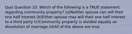 Quiz Question 33: Which of the following is a TRUE statement regarding community property? (a)Neither spouse can sell their one half interest (b)Either spouse may will their one half interest to a third party (c)Community property is divided equally on dissolution of marriage (d)All of the above are true.