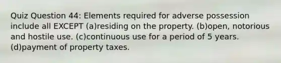 Quiz Question 44: Elements required for adverse possession include all EXCEPT (a)residing on the property. (b)open, notorious and hostile use. (c)continuous use for a period of 5 years. (d)payment of property taxes.