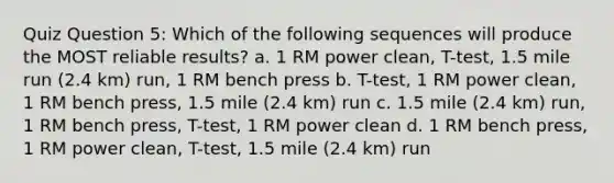 Quiz Question 5: Which of the following sequences will produce the MOST reliable results? a. 1 RM power clean, T-test, 1.5 mile run (2.4 km) run, 1 RM bench press b. T-test, 1 RM power clean, 1 RM bench press, 1.5 mile (2.4 km) run c. 1.5 mile (2.4 km) run, 1 RM bench press, T-test, 1 RM power clean d. 1 RM bench press, 1 RM power clean, T-test, 1.5 mile (2.4 km) run