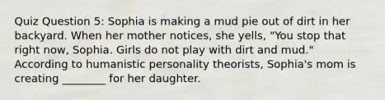 Quiz Question 5: Sophia is making a mud pie out of dirt in her backyard. When her mother notices, she yells, "You stop that right now, Sophia. Girls do not play with dirt and mud." According to humanistic personality theorists, Sophia's mom is creating ________ for her daughter.