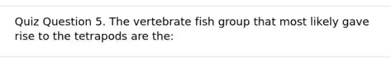 Quiz Question 5. The vertebrate fish group that most likely gave rise to the tetrapods are the: