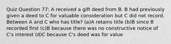 Quiz Question 77: A received a gift deed from B. B had previously given a deed to C for valuable consideration but C did not record. Between A and C who has title? (a)A retains title (b)B since B recorded first (c)B because there was no constructive notice of C's interest (d)C because C's deed was for value