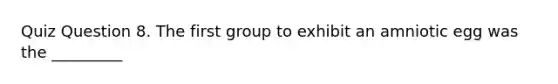 Quiz Question 8. The first group to exhibit an amniotic egg was the _________