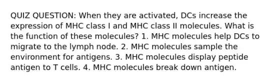 QUIZ QUESTION: When they are activated, DCs increase the expression of MHC class I and MHC class II molecules. What is the function of these molecules? 1. MHC molecules help DCs to migrate to the lymph node. 2. MHC molecules sample the environment for antigens. 3. MHC molecules display peptide antigen to T cells. 4. MHC molecules break down antigen.