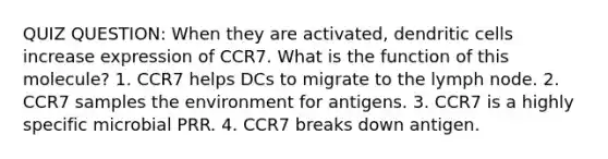 QUIZ QUESTION: When they are activated, dendritic cells increase expression of CCR7. What is the function of this molecule? 1. CCR7 helps DCs to migrate to the lymph node. 2. CCR7 samples the environment for antigens. 3. CCR7 is a highly specific microbial PRR. 4. CCR7 breaks down antigen.