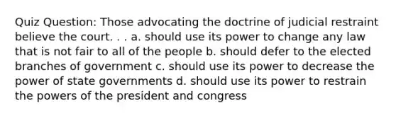 Quiz Question: Those advocating the doctrine of judicial restraint believe the court. . . a. should use its power to change any law that is not fair to all of the people b. should defer to the elected branches of government c. should use its power to decrease the power of state governments d. should use its power to restrain the powers of the president and congress