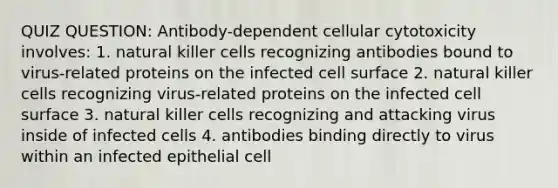 QUIZ QUESTION: Antibody-dependent cellular cytotoxicity involves: 1. natural killer cells recognizing antibodies bound to virus-related proteins on the infected cell surface 2. natural killer cells recognizing virus-related proteins on the infected cell surface 3. natural killer cells recognizing and attacking virus inside of infected cells 4. antibodies binding directly to virus within an infected epithelial cell