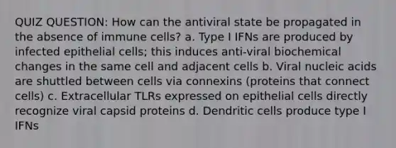 QUIZ QUESTION: How can the antiviral state be propagated in the absence of immune cells? a. Type I IFNs are produced by infected epithelial cells; this induces anti-viral biochemical changes in the same cell and adjacent cells b. Viral nucleic acids are shuttled between cells via connexins (proteins that connect cells) c. Extracellular TLRs expressed on epithelial cells directly recognize viral capsid proteins d. Dendritic cells produce type I IFNs