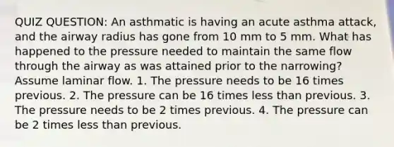 QUIZ QUESTION: An asthmatic is having an acute asthma attack, and the airway radius has gone from 10 mm to 5 mm. What has happened to the pressure needed to maintain the same flow through the airway as was attained prior to the narrowing? Assume laminar flow. 1. The pressure needs to be 16 times previous. 2. The pressure can be 16 times less than previous. 3. The pressure needs to be 2 times previous. 4. The pressure can be 2 times less than previous.