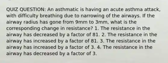 QUIZ QUESTION: An asthmatic is having an acute asthma attack, with difficulty breathing due to narrowing of the airways. If the airway radius has gone from 9mm to 3mm, what is the corresponding change in resistance? 1. The resistance in the airway has decreased by a factor of 81. 2. The resistance in the airway has increased by a factor of 81. 3. The resistance in the airway has increased by a factor of 3. 4. The resistance in the airway has decreased by a factor of 3.