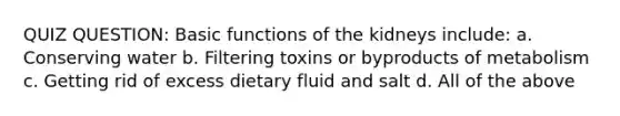 QUIZ QUESTION: Basic functions of the kidneys include: a. Conserving water b. Filtering toxins or byproducts of metabolism c. Getting rid of excess dietary fluid and salt d. All of the above