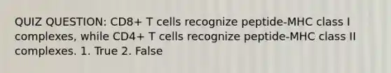 QUIZ QUESTION: CD8+ T cells recognize peptide-MHC class I complexes, while CD4+ T cells recognize peptide-MHC class II complexes. 1. True 2. False