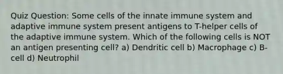 Quiz Question: Some cells of the innate immune system and adaptive immune system present antigens to T-helper cells of the adaptive immune system. Which of the following cells is NOT an antigen presenting cell? a) Dendritic cell b) Macrophage c) B-cell d) Neutrophil