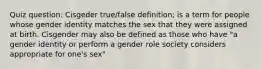 Quiz question: Cisgeder true/false definition; is a term for people whose gender identity matches the sex that they were assigned at birth. Cisgender may also be defined as those who have "a gender identity or perform a gender role society considers appropriate for one's sex"