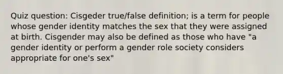 Quiz question: Cisgeder true/false definition; is a term for people whose <a href='https://www.questionai.com/knowledge/kyhXSBYVgx-gender-identity' class='anchor-knowledge'>gender identity</a> matches the sex that they were assigned at birth. Cisgender may also be defined as those who have "a gender identity or perform a gender role society considers appropriate for one's sex"