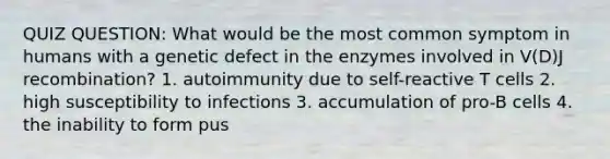 QUIZ QUESTION: What would be the most common symptom in humans with a genetic defect in the enzymes involved in V(D)J recombination? 1. autoimmunity due to self-reactive T cells 2. high susceptibility to infections 3. accumulation of pro-B cells 4. the inability to form pus