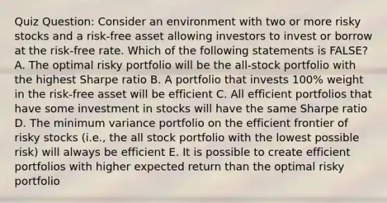 Quiz Question: Consider an environment with two or more risky stocks and a risk-free asset allowing investors to invest or borrow at the risk-free rate. Which of the following statements is FALSE? A. The optimal risky portfolio will be the all-stock portfolio with the highest Sharpe ratio B. A portfolio that invests 100% weight in the risk-free asset will be efficient C. All efficient portfolios that have some investment in stocks will have the same Sharpe ratio D. The minimum variance portfolio on the efficient frontier of risky stocks (i.e., the all stock portfolio with the lowest possible risk) will always be efficient E. It is possible to create efficient portfolios with higher expected return than the optimal risky portfolio