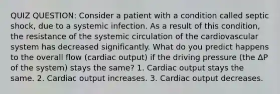 QUIZ QUESTION: Consider a patient with a condition called septic shock, due to a systemic infection. As a result of this condition, the resistance of the systemic circulation of the cardiovascular system has decreased significantly. What do you predict happens to the overall flow (cardiac output) if the driving pressure (the ΔP of the system) stays the same? 1. Cardiac output stays the same. 2. Cardiac output increases. 3. Cardiac output decreases.