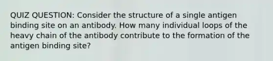 QUIZ QUESTION: Consider the structure of a single antigen binding site on an antibody. How many individual loops of the heavy chain of the antibody contribute to the formation of the antigen binding site?